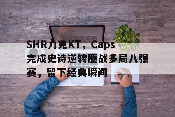 DB电竞App下载入口-SHR力克KT,Caps完成史诗逆转鏖战多局八强赛,留下经典瞬间